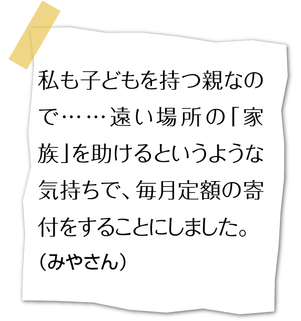私も子どもを持つ親なので…遠い場所の「家族」を助けるというような気持ちで、毎月定額の寄付をすることにしました。(みやさん)