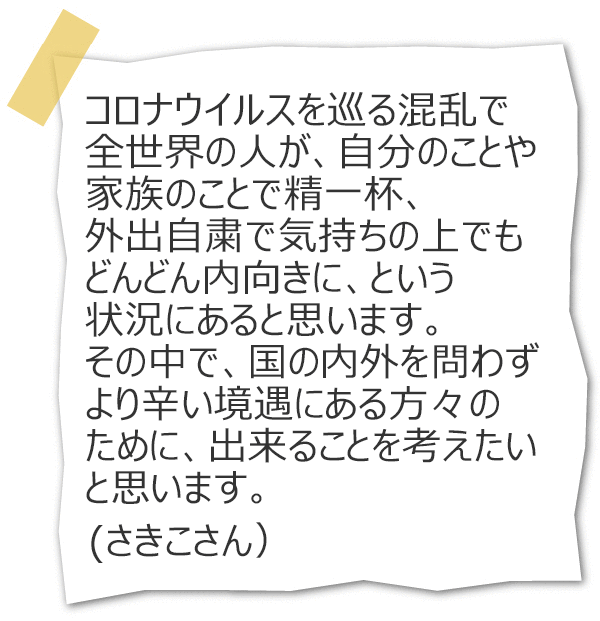 コロナウイルスを巡る混乱で全世界の人が、自分のことや家族のことで精一杯、外出自粛で気持ちの上でもどんどん内向きに、という状況にあると思います。その中で、国の内外を問わずより辛い境遇にある方々のために、出来ることを考えたいと思います。（さきこさん）