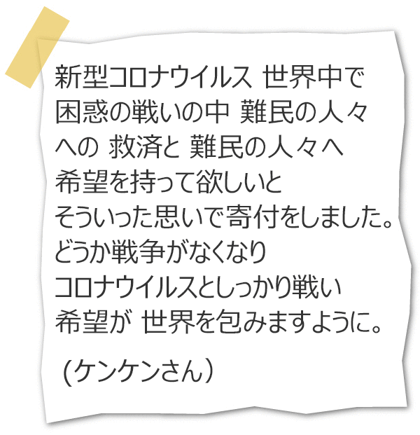 新型コロナウイルス 世界中で 困惑の戦いの中 難民の人々への 救済と 難民の人々へ希望を持って欲しいと そういった思いで寄付をしました。どうか戦争がなくなり コロナウイルスとしっかり戦い 希望が 世界を包みますように。（ケンケンさん）