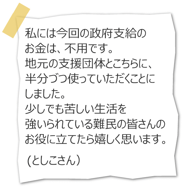 私には今回の政府支給のお金は、不用です。地元の支援団体とこちらに、半分づつ使っていただくことにしました。少しでも苦しい生活を強いられている難民の皆さんのお役に立てたら嬉しく思います。（としこさん）