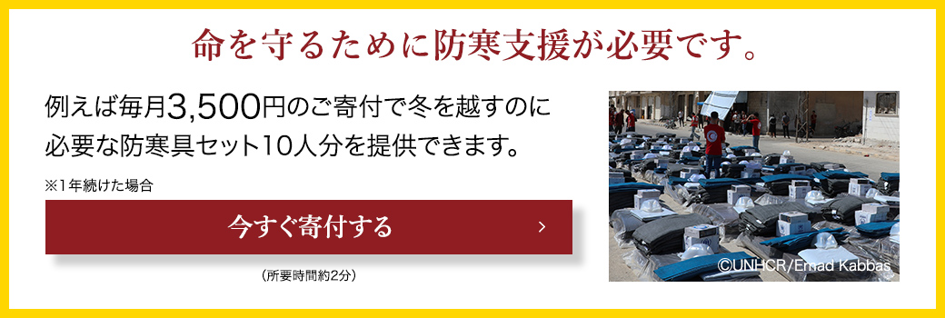 命を守るために防寒支援が必要です。 例えば毎月3,500円のご寄付で冬を越すのに必要な防寒具セット10人分を提供できます。 ※1年続けた場合 今すぐ寄付する （所要時間約2分） (C)UNHCR/Emad Kabbas