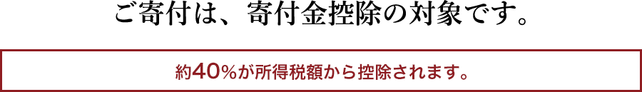 ご寄付は、寄付金控除の対象です。 約40％が所得税額から控除されます。