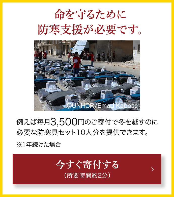 命を守るために防寒支援が必要です。 例えば毎月3,500円のご寄付で冬を越すのに必要な防寒具セット10人分を提供できます。 ※1年続けた場合 今すぐ寄付する （所要時間約2分） (C)UNHCR/Emad Kabbas